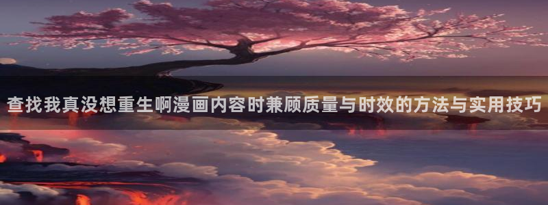 梦漫漫画韩漫推荐：查找我真没想重生啊漫画内容时兼顾质量与时效的方法与实用技巧
